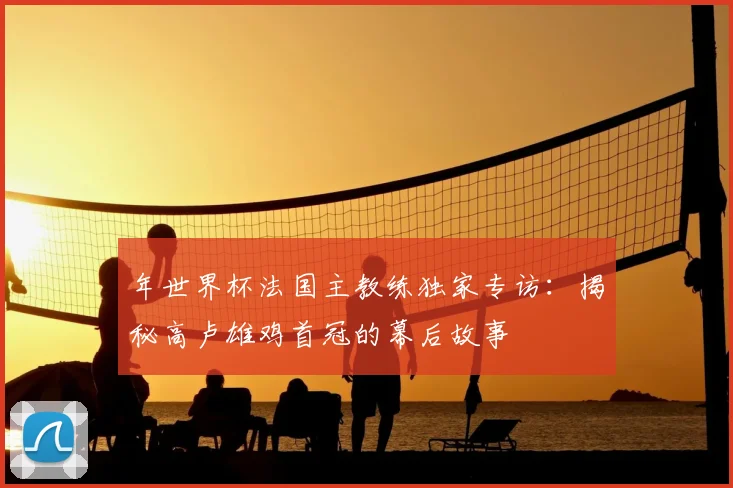 年世界杯法国主教练独家专访:揭秘高卢雄鸡首冠的幕后故事