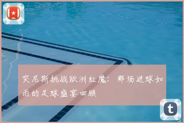 突尼斯挑战欧洲红魔:那场进球如雨的足球盛宴回顾