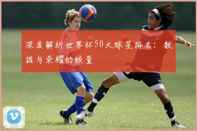 深度解析世界杯50大球星排名：数据与荣耀的较量