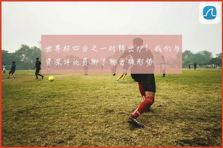 世界杯四分之一对阵出炉！我们与资深评论员聊了聊晋级形势