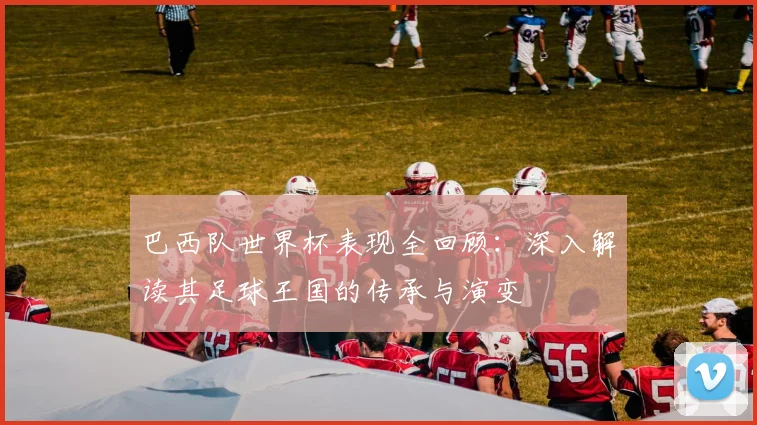 巴西队世界杯表现全回顾：深入解读其足球王国的传承与演变