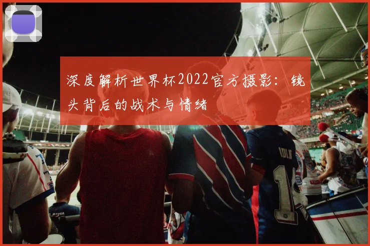 深度解析世界杯2022官方摄影：镜头背后的战术与情绪