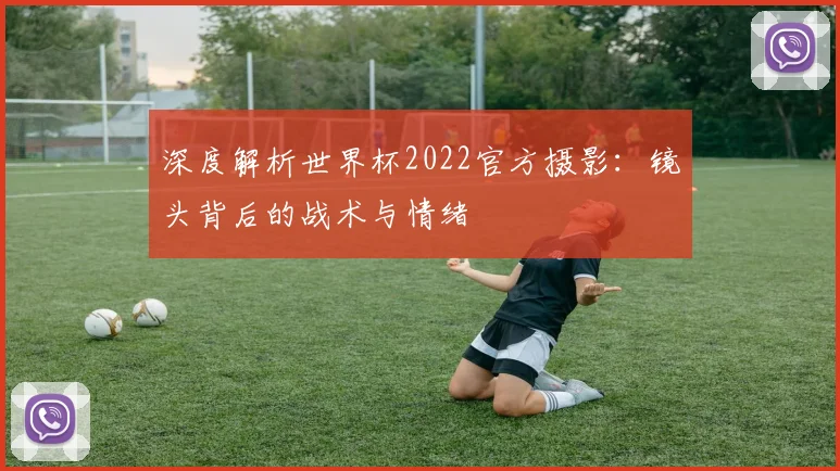 深度解析世界杯2022官方摄影：镜头背后的战术与情绪