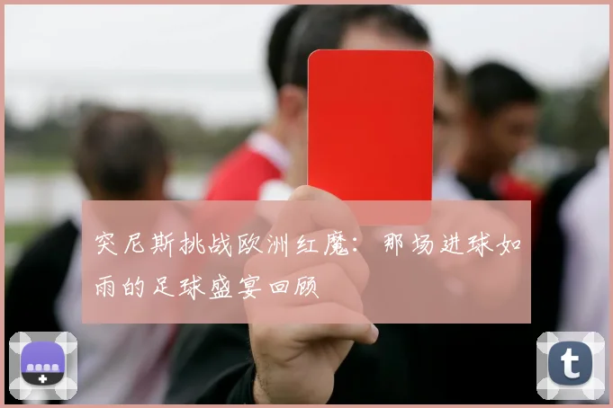 突尼斯挑战欧洲红魔:那场进球如雨的足球盛宴回顾