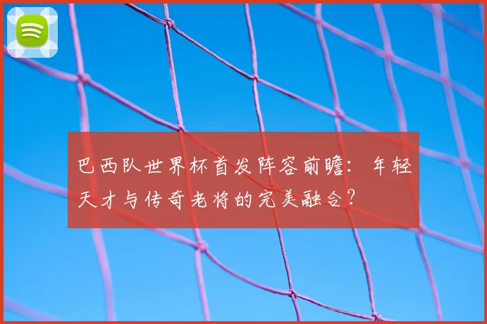 巴西队世界杯首发阵容前瞻：年轻天才与传奇老将的完美融合？
