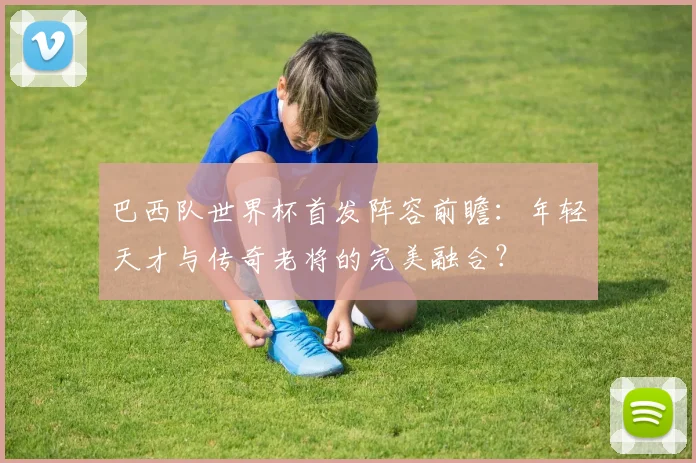 巴西队世界杯首发阵容前瞻：年轻天才与传奇老将的完美融合？