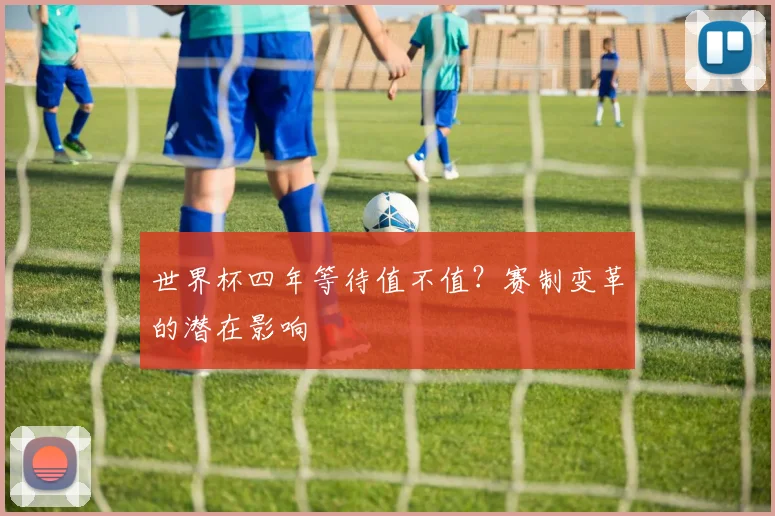 世界杯四年等待值不值?赛制变革的潜在影响
