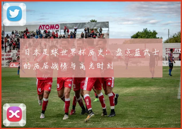 日本足球世界杯历史:盘点蓝武士的历届战绩与高光时刻