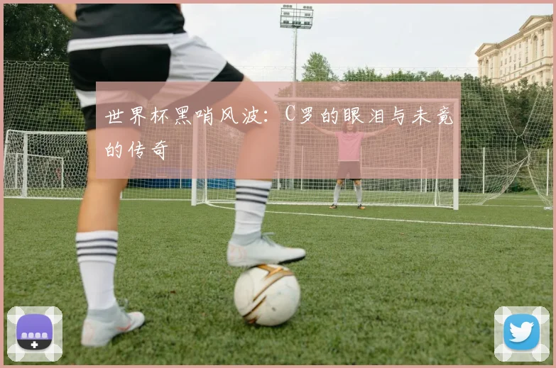 世界杯黑哨风波:C罗的眼泪与未竟的传奇