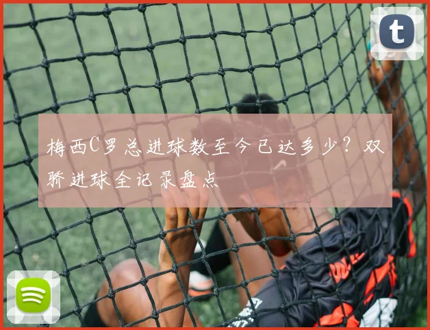 梅西C罗总进球数至今已达多少？双骄进球全记录盘点
