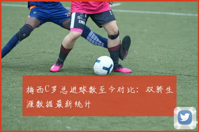 梅西C罗总进球数至今对比:双骄生涯数据最新统计
