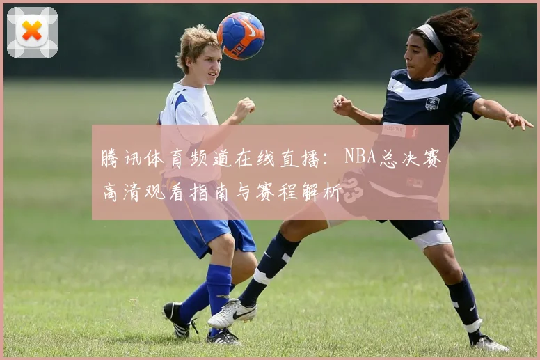 腾讯体育频道在线直播：NBA总决赛高清观看指南与赛程解析